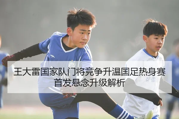 王大雷国家队门将竞争升温国足热身赛首发悬念升级解析